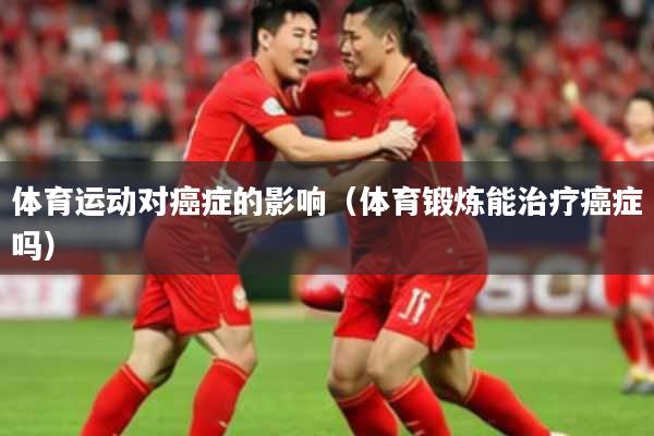 体育运动对癌症的影响（体育锻炼能治疗癌症吗）