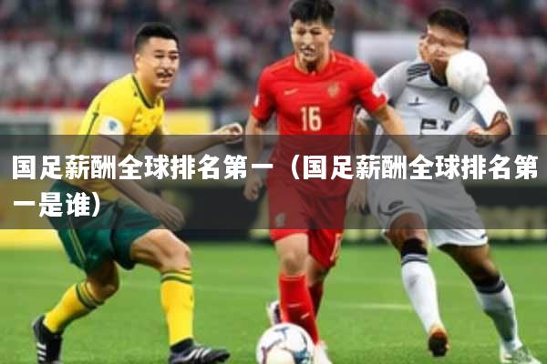 国足薪酬全球排名第一（国足薪酬全球排名第一是谁）