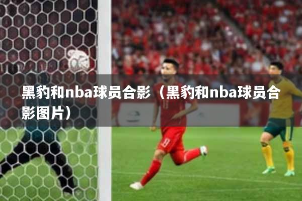 黑豹和nba球员合影（黑豹和nba球员合影图片）