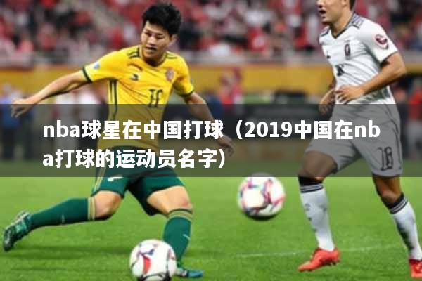 nba球星在中国打球（2019中国在nba打球的运动员名字）