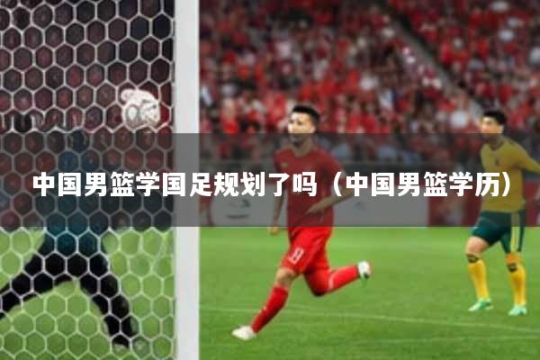中国男篮学国足规划了吗（中国男篮学历）