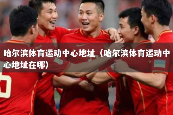 哈尔滨体育运动中心地址（哈尔滨体育运动中心地址在哪）